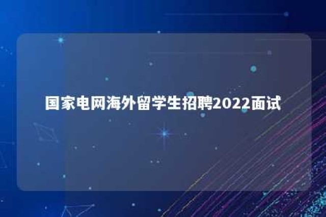 国家电网海外留学生招聘2022面试 国家电网海外留学生招聘2022面试成绩